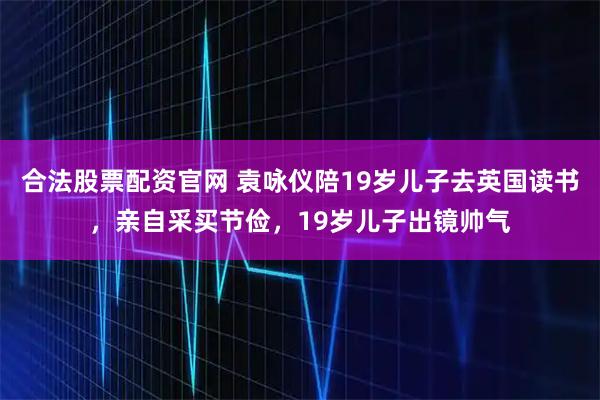 合法股票配资官网 袁咏仪陪19岁儿子去英国读书，亲自采买节俭，19岁儿子出镜帅气
