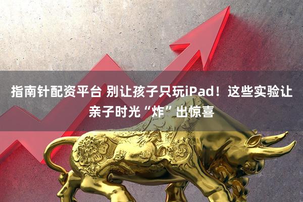 指南针配资平台 别让孩子只玩iPad！这些实验让亲子时光“炸”出惊喜
