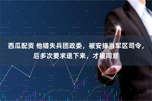 西瓜配资 他错失兵团政委，被安排当军区司令，后多次要求退下来，才被同意