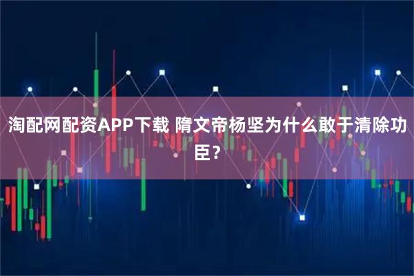 淘配网配资APP下载 隋文帝杨坚为什么敢于清除功臣？