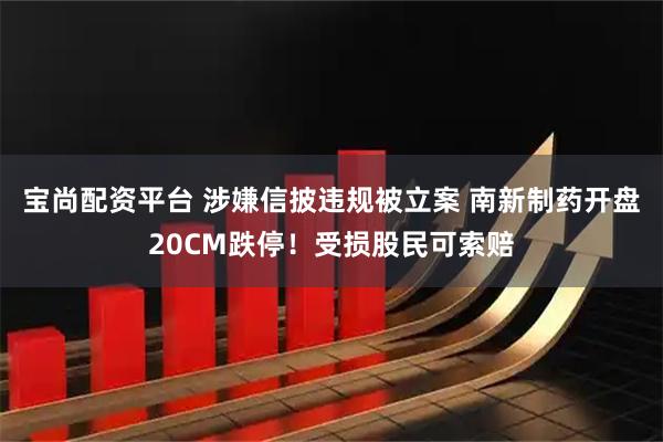 宝尚配资平台 涉嫌信披违规被立案 南新制药开盘20CM跌停！受损股民可索赔