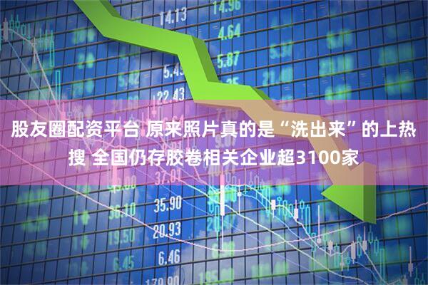 股友圈配资平台 原来照片真的是“洗出来”的上热搜 全国仍存胶卷相关企业超3100家