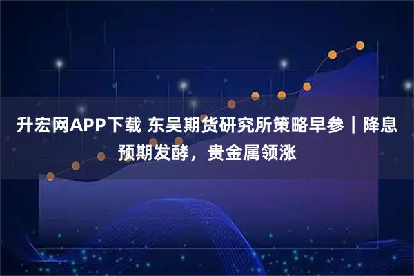 升宏网APP下载 东吴期货研究所策略早参｜降息预期发酵，贵金属领涨