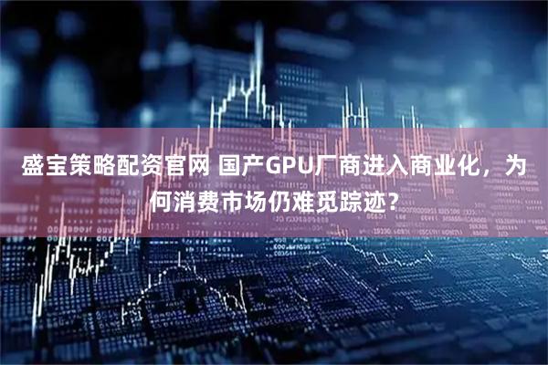 盛宝策略配资官网 国产GPU厂商进入商业化，为何消费市场仍难觅踪迹？