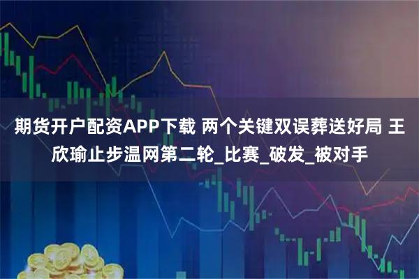 期货开户配资APP下载 两个关键双误葬送好局 王欣瑜止步温网第二轮_比赛_破发_被对手