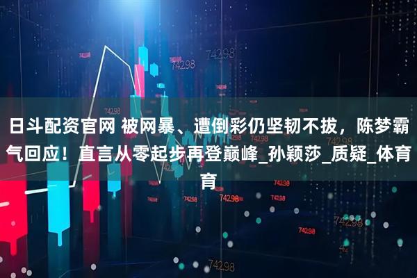 日斗配资官网 被网暴、遭倒彩仍坚韧不拔，陈梦霸气回应！直言从零起步再登巅峰_孙颖莎_质疑_体育