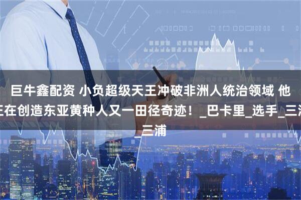 巨牛鑫配资 小负超级天王冲破非洲人统治领域 他正在创造东亚黄种人又一田径奇迹！_巴卡里_选手_三浦