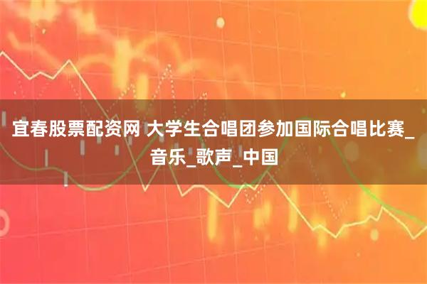 宜春股票配资网 大学生合唱团参加国际合唱比赛_音乐_歌声_中国