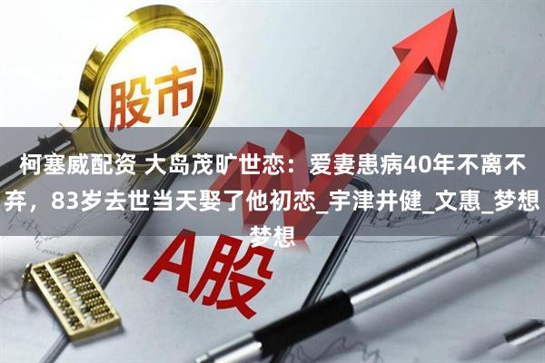 柯塞威配资 大岛茂旷世恋：爱妻患病40年不离不弃，83岁去世当天娶了他初恋_宇津井健_文惠_梦想
