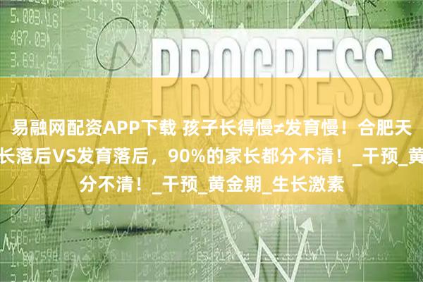 易融网配资APP下载 孩子长得慢≠发育慢！合肥天使儿童医院:生长落后VS发育落后，90%的家长都分不清！_干预_黄金期_生长激素