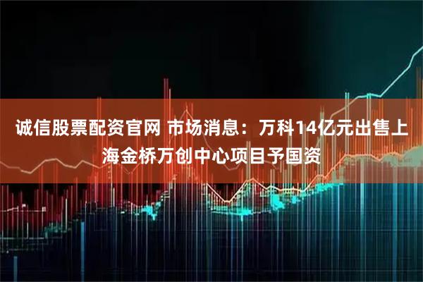 诚信股票配资官网 市场消息：万科14亿元出售上海金桥万创中心项目予国资