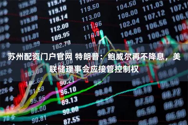 苏州配资门户官网 特朗普：鲍威尔再不降息，美联储理事会应接管控制权