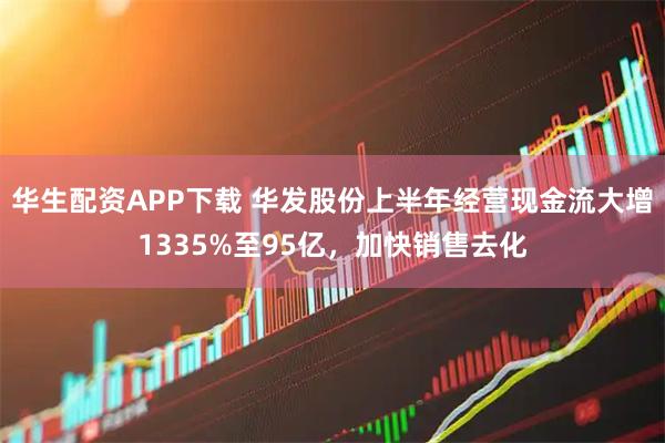 华生配资APP下载 华发股份上半年经营现金流大增1335%至95亿，加快销售去化