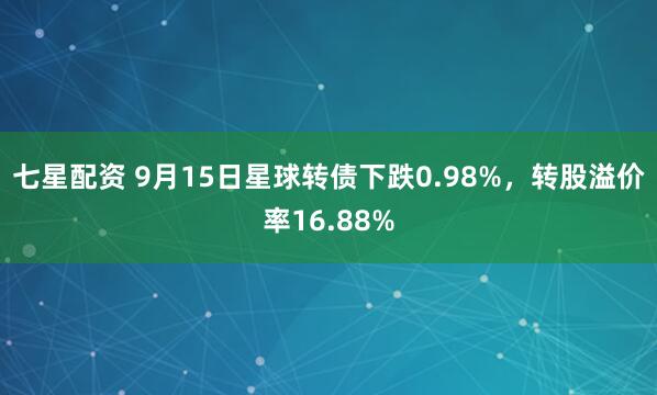 七星配资 9月15日星球转债下跌0.98%，转股溢价率16.88%