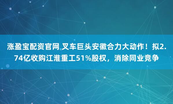 涨盈宝配资官网 叉车巨头安徽合力大动作!拟2.74亿收购江淮重工51%股权,消除同业竞争
