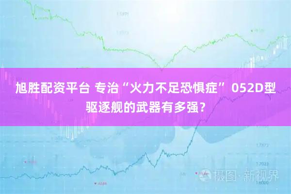 旭胜配资平台 专治“火力不足恐惧症” 052D型驱逐舰的武器有多强?