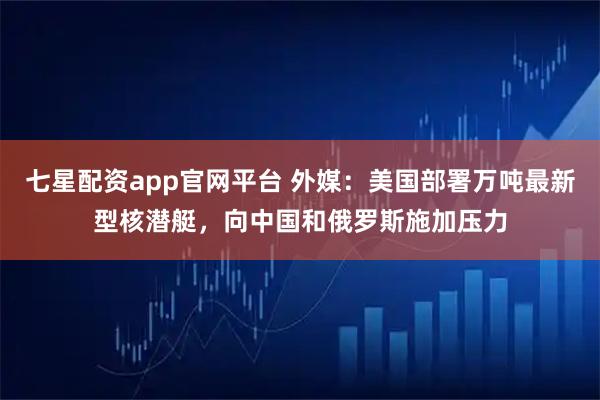 七星配资app官网平台 外媒:美国部署万吨最新型核潜艇,向中国和俄罗斯施加压力