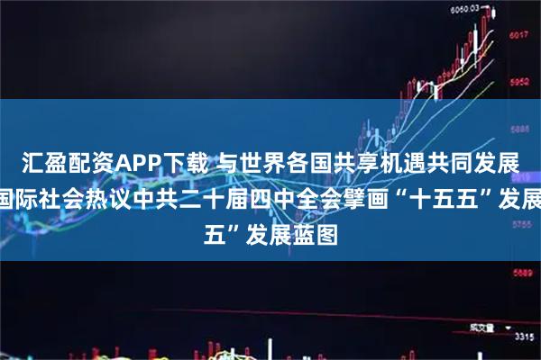 汇盈配资APP下载 与世界各国共享机遇共同发展 ——国际社会热议中共二十届四中全会擘画“十五五”发展蓝图