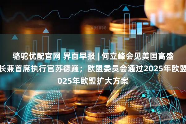 骆驼优配官网 界面早报 | 何立峰会见美国高盛集团董事长兼首席执行官苏德巍；欧盟委员会通过2025年欧盟扩大方案