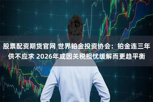 股票配资期货官网 世界铂金投资协会：铂金连三年供不应求 2026年或因关税担忧缓解而更趋平衡