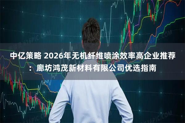 中亿策略 2026年无机纤维喷涂效率高企业推荐：廊坊鸿茂新材料有限公司优选指南