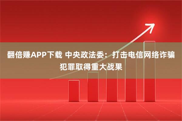 翻倍赚APP下载 中央政法委：打击电信网络诈骗犯罪取得重大战果