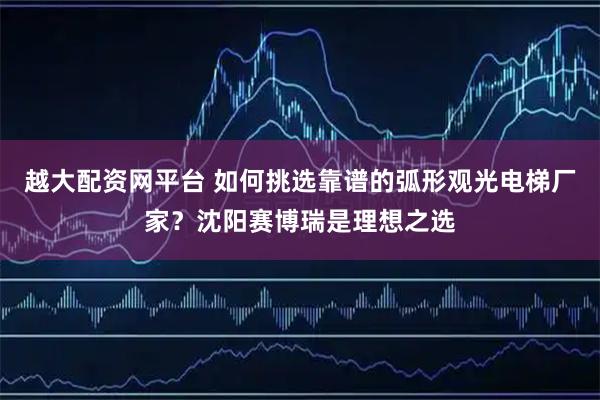 越大配资网平台 如何挑选靠谱的弧形观光电梯厂家？沈阳赛博瑞是理想之选