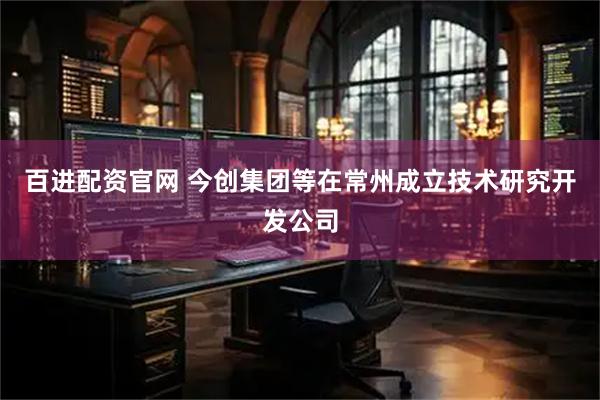 百进配资官网 今创集团等在常州成立技术研究开发公司