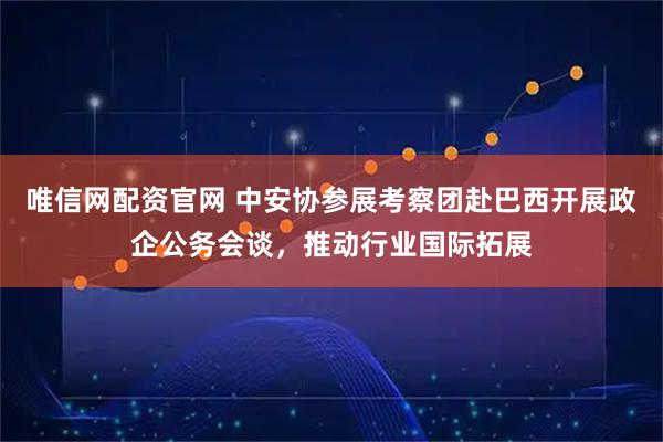 唯信网配资官网 中安协参展考察团赴巴西开展政企公务会谈，推动行业国际拓展