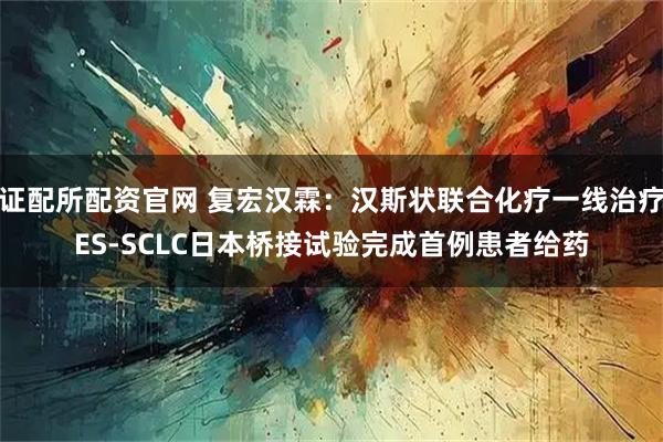 证配所配资官网 复宏汉霖：汉斯状联合化疗一线治疗ES-SCLC日本桥接试验完成首例患者给药
