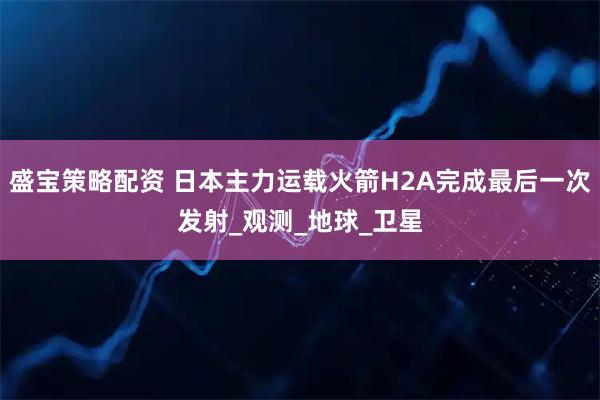 盛宝策略配资 日本主力运载火箭H2A完成最后一次发射_观测_地球_卫星