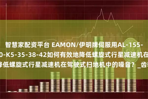 智慧家配资平台 EAMON/伊明牌伺服用AL-155-15-16-20-25-28-30-K5-35-38-42如何有效地降低螺旋式行星减速机在驾驶式扫地机中的噪音？_齿轮_润滑剂_措施