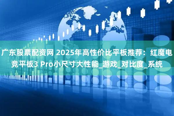 广东股票配资网 2025年高性价比平板推荐：红魔电竞平板3 Pro小尺寸大性能_游戏_对比度_系统