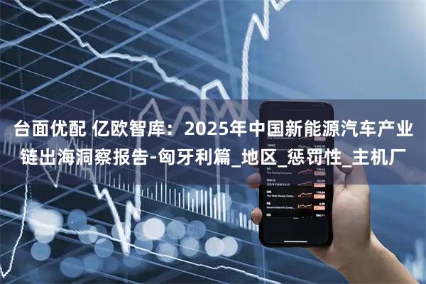 台面优配 亿欧智库：2025年中国新能源汽车产业链出海洞察报告-匈牙利篇_地区_惩罚性_主机厂