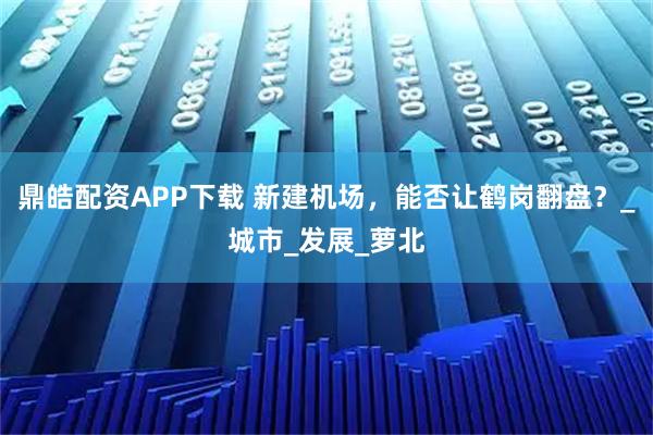 鼎皓配资APP下载 新建机场，能否让鹤岗翻盘？_城市_发展_萝北
