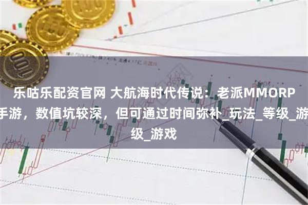 乐咕乐配资官网 大航海时代传说：老派MMORPG手游，数值坑较深，但可通过时间弥补_玩法_等级_游戏