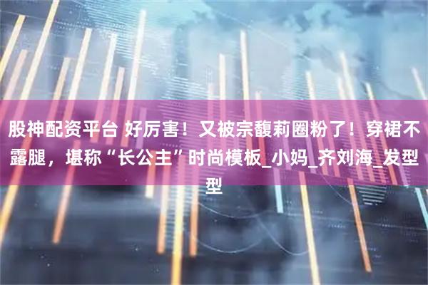 股神配资平台 好厉害！又被宗馥莉圈粉了！穿裙不露腿，堪称“长公主”时尚模板_小妈_齐刘海_发型