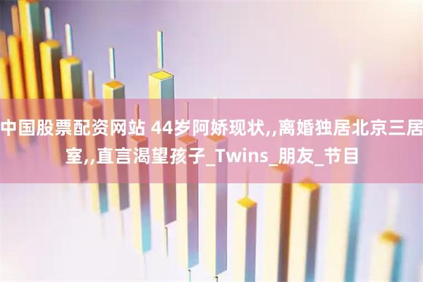 中国股票配资网站 44岁阿娇现状,,离婚独居北京三居室,,直言渴望孩子_Twins_朋友_节目