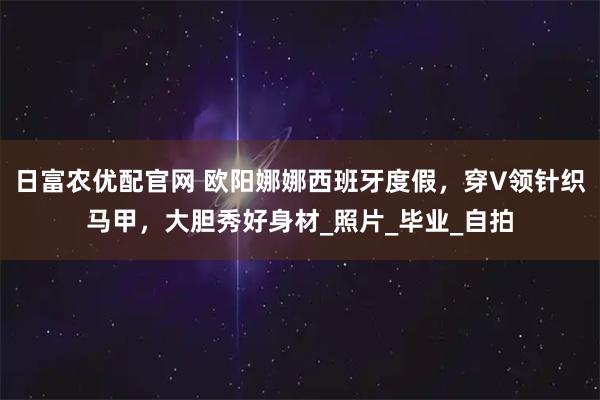 日富农优配官网 欧阳娜娜西班牙度假，穿V领针织马甲，大胆秀好身材_照片_毕业_自拍