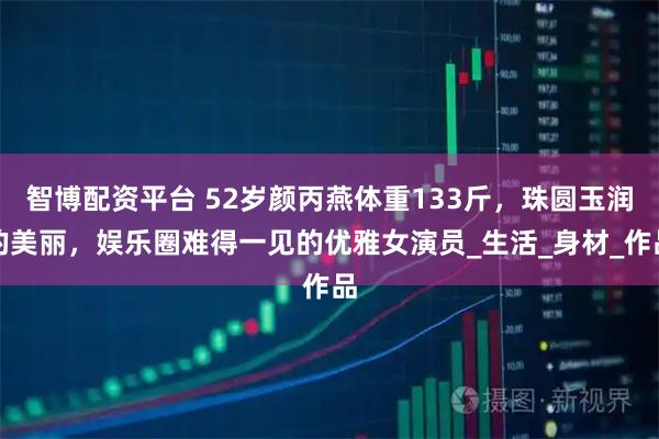 智博配资平台 52岁颜丙燕体重133斤，珠圆玉润的美丽，娱乐圈难得一见的优雅女演员_生活_身材_作品