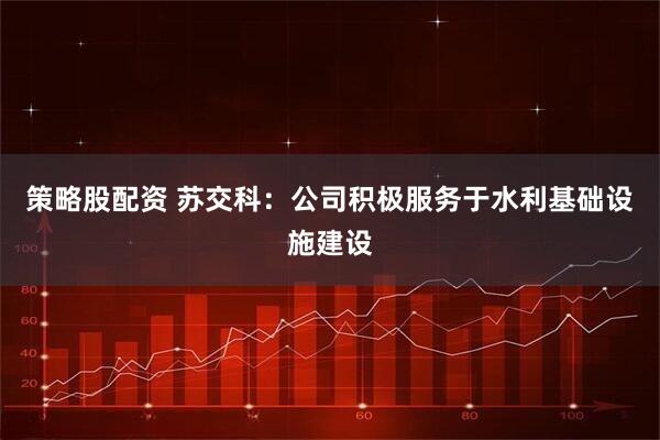 策略股配资 苏交科：公司积极服务于水利基础设施建设