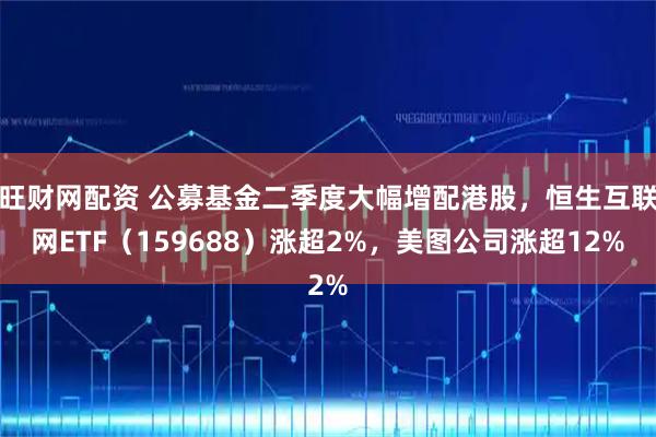 旺财网配资 公募基金二季度大幅增配港股，恒生互联网ETF（159688）涨超2%，美图公司涨超12%