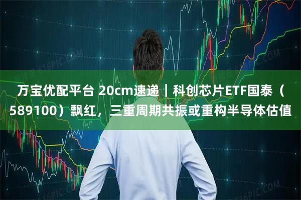 万宝优配平台 20cm速递｜科创芯片ETF国泰（589100）飘红，三重周期共振或重构半导体估值