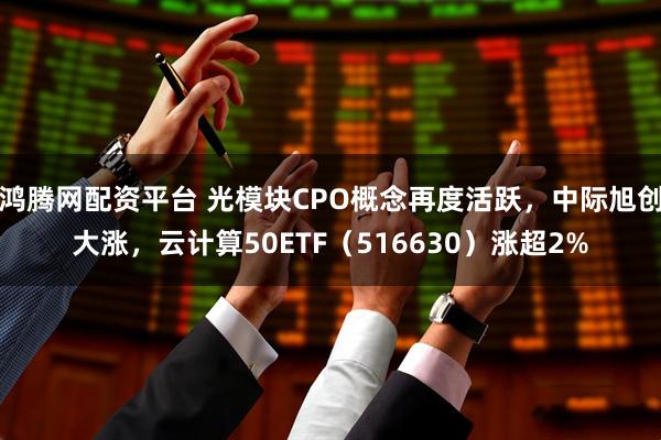 鸿腾网配资平台 光模块CPO概念再度活跃，中际旭创大涨，云计算50ETF（516630）涨超2%