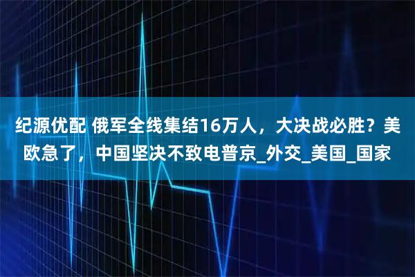 纪源优配 俄军全线集结16万人，大决战必胜？美欧急了，中国坚决不致电普京_外交_美国_国家