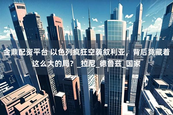 金鼎配资平台 以色列疯狂空袭叙利亚，背后竟藏着这么大的局？_拉尼_德鲁兹_国家