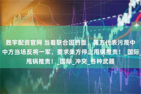 胜宇配资官网 当着联合国的面，美方代表污蔑中国援助俄罗斯？中方当场反将一军，要求美方停止甩锅推责！_国际_冲突_各种武器