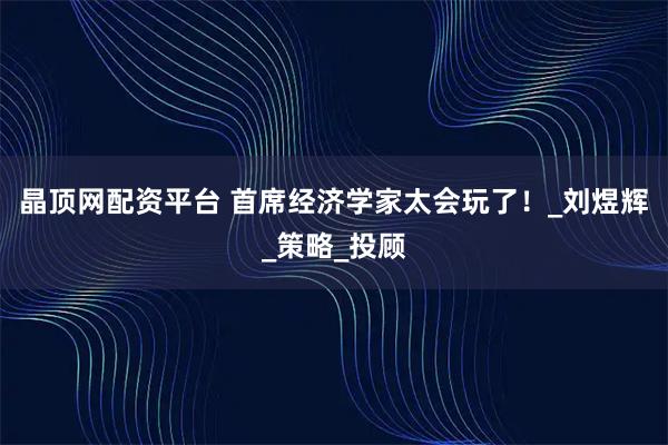 晶顶网配资平台 首席经济学家太会玩了！_刘煜辉_策略_投顾