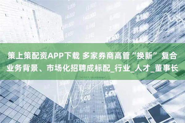 策上策配资APP下载 多家券商高管“换新” 复合业务背景、市场化招聘成标配_行业_人才_董事长