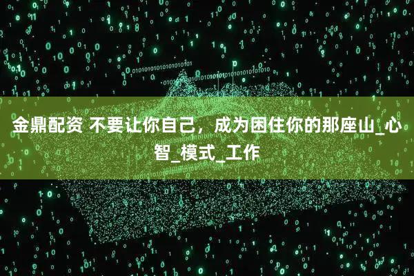 金鼎配资 不要让你自己，成为困住你的那座山_心智_模式_工作